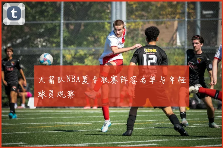 火箭队NBA夏季联赛阵容名单与年轻球员观察