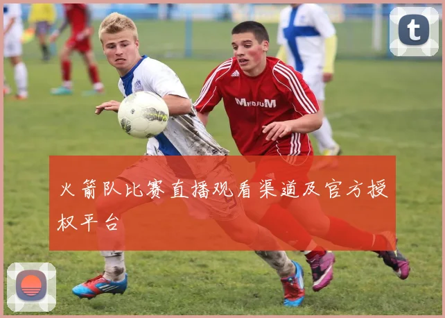 火箭队比赛直播观看渠道及官方授权平台