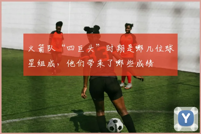 火箭队“四巨头”时期是哪几位球星组成，他们带来了哪些成绩