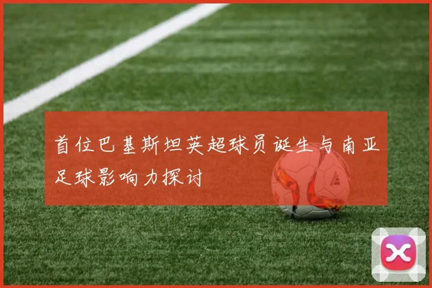 首位巴基斯坦英超球员诞生与南亚足球影响力探讨