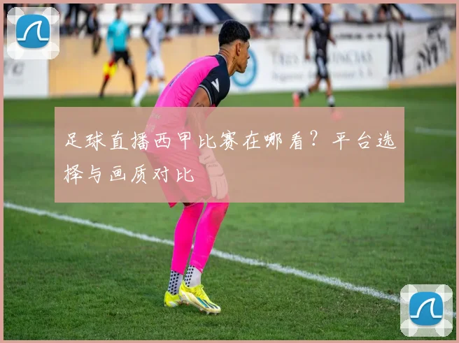 足球直播西甲比赛在哪看?平台选择与画质对比