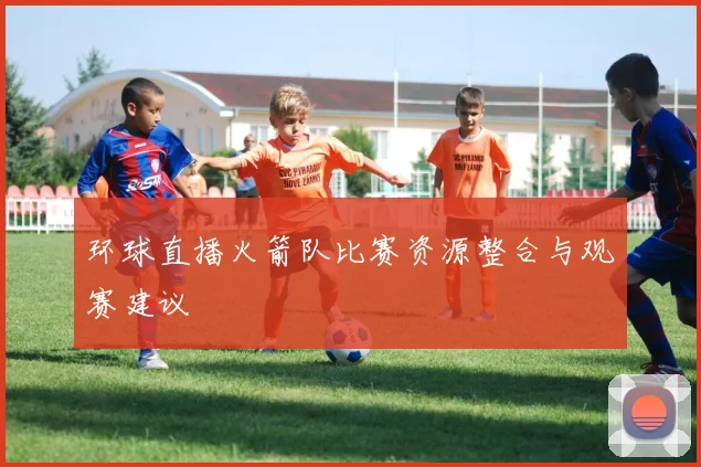 环球直播火箭队比赛资源整合与观赛建议